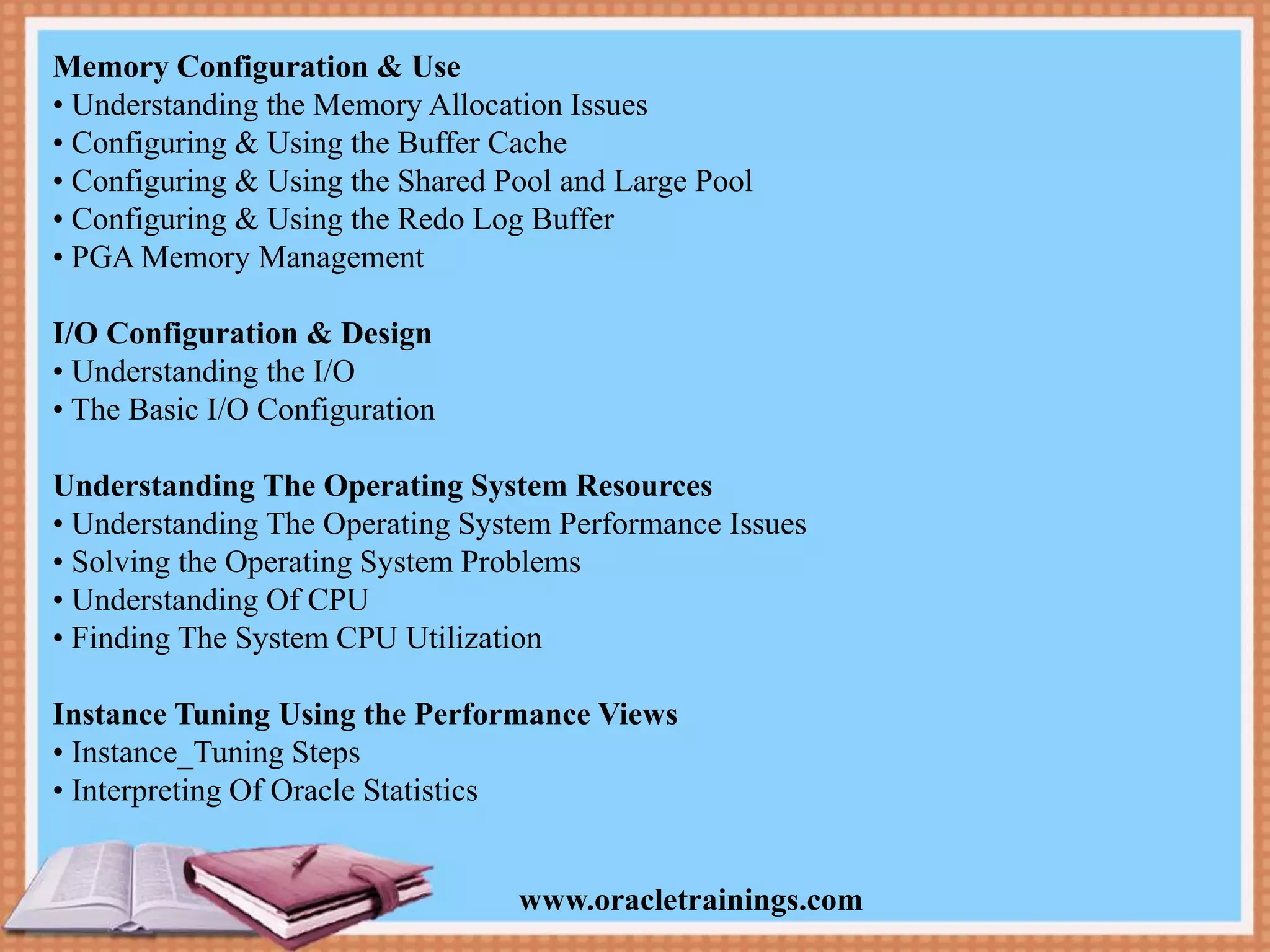 www.oracletrainings.com Memory Configuration & Use • Understanding the Memory Allocation Issues • Configuring & Using the Buffer Cache • Configuring & Using the Shared Pool and Large Pool • Configuring & Using the Redo Log Buffer • PGA Memory Management I/O Configuration & Design • Understanding the I/O • The Basic I/O Configuration Understanding The Operating System Resources • Understanding The Operating System Performance Issues • Solving the Operating System Problems • Understanding Of CPU • Finding The System CPU Utilization Instance Tuning Using the Performance Views • Instance_Tuning Steps • Interpreting Of Oracle Statistics 