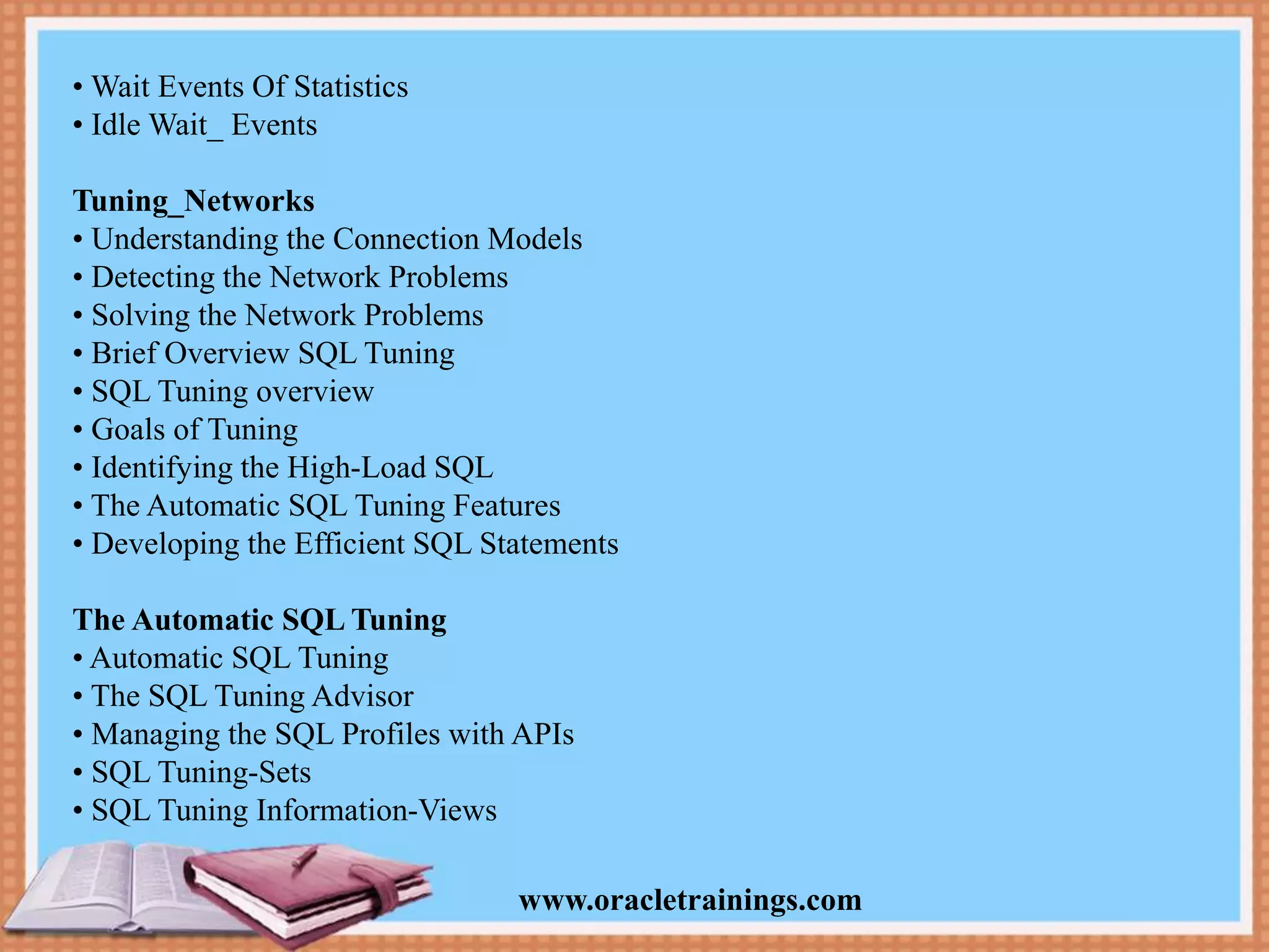 www.oracletrainings.com • Wait Events Of Statistics • Idle Wait_ Events Tuning_Networks • Understanding the Connection Models • Detecting the Network Problems • Solving the Network Problems • Brief Overview SQL Tuning • SQL Tuning overview • Goals of Tuning • Identifying the High-Load SQL • The Automatic SQL Tuning Features • Developing the Efficient SQL Statements The Automatic SQL Tuning • Automatic SQL Tuning • The SQL Tuning Advisor • Managing the SQL Profiles with APIs • SQL Tuning-Sets • SQL Tuning Information-Views 