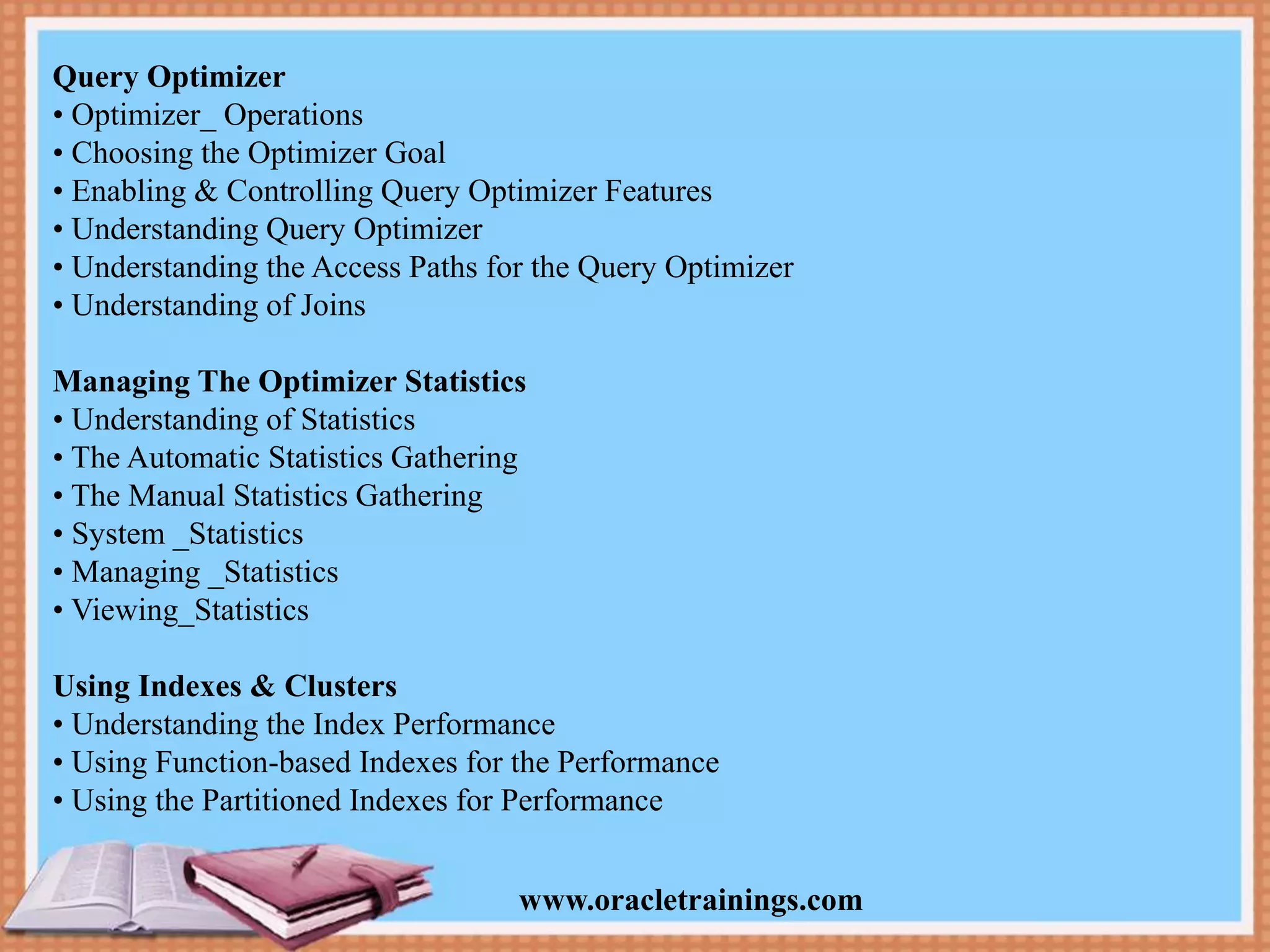 www.oracletrainings.com Query Optimizer • Optimizer_ Operations • Choosing the Optimizer Goal • Enabling & Controlling Query Optimizer Features • Understanding Query Optimizer • Understanding the Access Paths for the Query Optimizer • Understanding of Joins Managing The Optimizer Statistics • Understanding of Statistics • The Automatic Statistics Gathering • The Manual Statistics Gathering • System _Statistics • Managing _Statistics • Viewing_Statistics Using Indexes & Clusters • Understanding the Index Performance • Using Function-based Indexes for the Performance • Using the Partitioned Indexes for Performance 