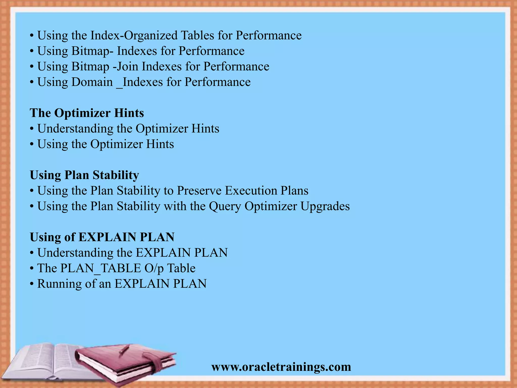 www.oracletrainings.com • Using the Index-Organized Tables for Performance • Using Bitmap- Indexes for Performance • Using Bitmap -Join Indexes for Performance • Using Domain _Indexes for Performance The Optimizer Hints • Understanding the Optimizer Hints • Using the Optimizer Hints Using Plan Stability • Using the Plan Stability to Preserve Execution Plans • Using the Plan Stability with the Query Optimizer Upgrades Using of EXPLAIN PLAN • Understanding the EXPLAIN PLAN • The PLAN_TABLE O/p Table • Running of an EXPLAIN PLAN 