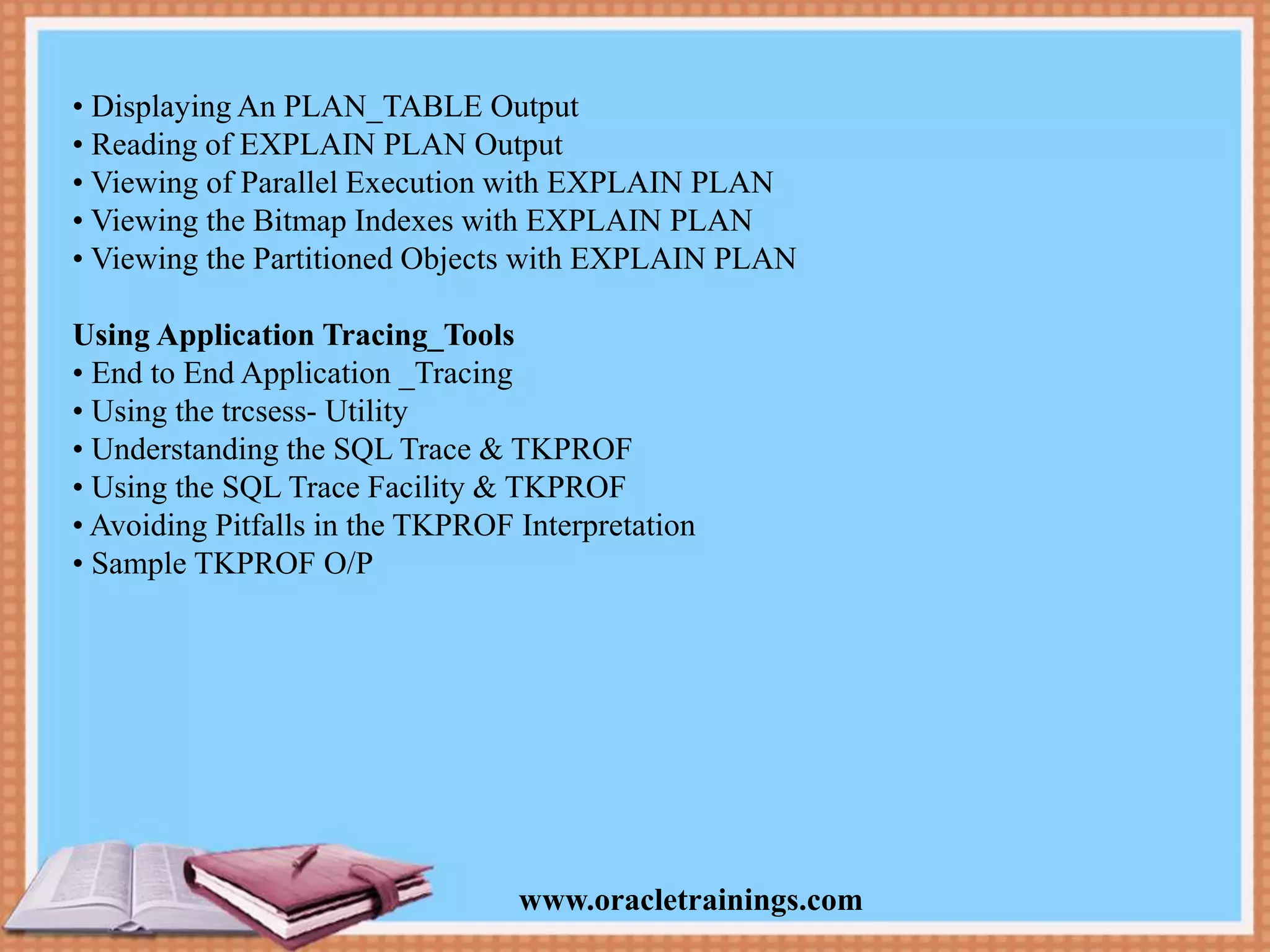 www.oracletrainings.com • Displaying An PLAN_TABLE Output • Reading of EXPLAIN PLAN Output • Viewing of Parallel Execution with EXPLAIN PLAN • Viewing the Bitmap Indexes with EXPLAIN PLAN • Viewing the Partitioned Objects with EXPLAIN PLAN Using Application Tracing_Tools • End to End Application _Tracing • Using the trcsess- Utility • Understanding the SQL Trace & TKPROF • Using the SQL Trace Facility & TKPROF • Avoiding Pitfalls in the TKPROF Interpretation • Sample TKPROF O/P 