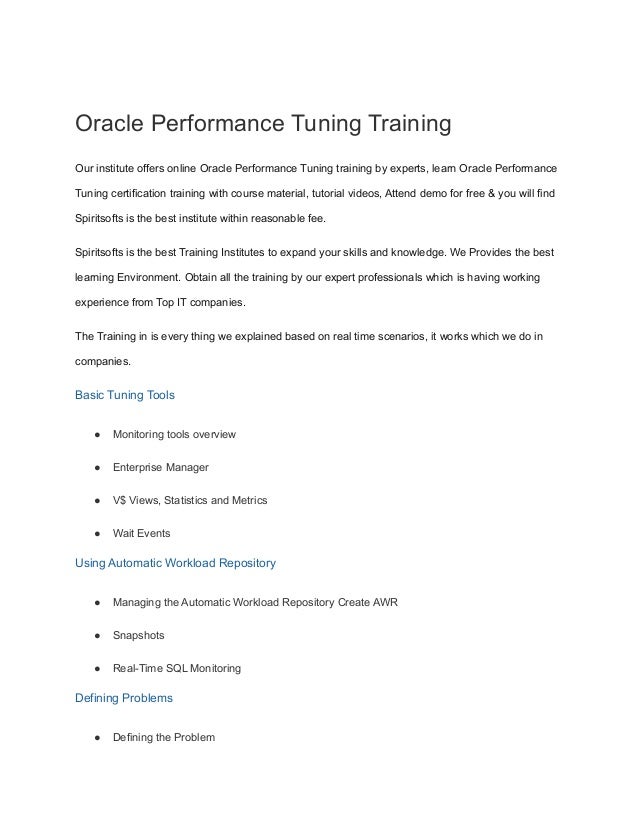 Oracle Performance Tuning Training
Our institute offers online Oracle Performance Tuning training by experts, learn Oracle Performance
Tuning certification training with course material, tutorial videos, Attend demo for free & you will find
Spiritsofts is the best institute within reasonable fee.
Spiritsofts is the best Training Institutes to expand your skills and knowledge. We Provides the best
learning Environment. Obtain all the training by our expert professionals which is having working
experience from Top IT companies.
The Training in is every thing we explained based on real time scenarios, it works which we do in
companies.
Basic Tuning Tools
● Monitoring tools overview
● Enterprise Manager
● V$ Views, Statistics and Metrics
● Wait Events
Using Automatic Workload Repository
● Managing the Automatic Workload Repository Create AWR
● Snapshots
● Real-Time SQL Monitoring
Defining Problems
● Defining the Problem
 