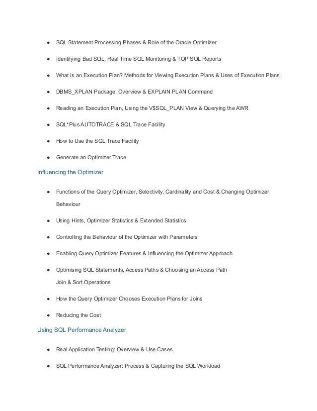 ● SQL Statement Processing Phases & Role of the Oracle Optimizer
● Identifying Bad SQL, Real Time SQL Monitoring & TOP SQL Reports
● What Is an Execution Plan? Methods for Viewing Execution Plans & Uses of Execution Plans
● DBMS_XPLAN Package: Overview & EXPLAIN PLAN Command
● Reading an Execution Plan, Using the V$SQL_PLAN View & Querying the AWR
● SQL*Plus AUTOTRACE & SQL Trace Facility
● How to Use the SQL Trace Facility
● Generate an Optimizer Trace
Influencing the Optimizer
● Functions of the Query Optimizer, Selectivity, Cardinality and Cost & Changing Optimizer
Behaviour
● Using Hints, Optimizer Statistics & Extended Statistics
● Controlling the Behaviour of the Optimizer with Parameters
● Enabling Query Optimizer Features & Influencing the Optimizer Approach
● Optimising SQL Statements, Access Paths & Choosing an Access Path
Join & Sort Operations
● How the Query Optimizer Chooses Execution Plans for Joins
● Reducing the Cost
Using SQL Performance Analyzer
● Real Application Testing: Overview & Use Cases
● SQL Performance Analyzer: Process & Capturing the SQL Workload
 