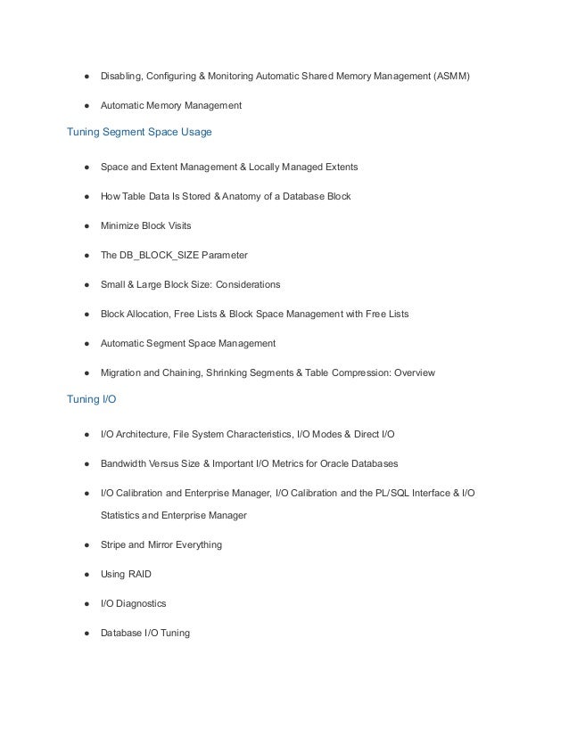 ● Disabling, Configuring & Monitoring Automatic Shared Memory Management (ASMM)
● Automatic Memory Management
Tuning Segment Space Usage
● Space and Extent Management & Locally Managed Extents
● How Table Data Is Stored & Anatomy of a Database Block
● Minimize Block Visits
● The DB_BLOCK_SIZE Parameter
● Small & Large Block Size: Considerations
● Block Allocation, Free Lists & Block Space Management with Free Lists
● Automatic Segment Space Management
● Migration and Chaining, Shrinking Segments & Table Compression: Overview
Tuning I/O
● I/O Architecture, File System Characteristics, I/O Modes & Direct I/O
● Bandwidth Versus Size & Important I/O Metrics for Oracle Databases
● I/O Calibration and Enterprise Manager, I/O Calibration and the PL/SQL Interface & I/O
Statistics and Enterprise Manager
● Stripe and Mirror Everything
● Using RAID
● I/O Diagnostics
● Database I/O Tuning
 