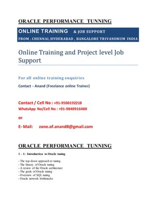 ORACLE PERFORMANCE TUNNING
ONLINE TRAINING & JOB SUPPORT
FROM , CHENNAI, HYDERABAD , BANGALORE TRIVANDRUM INDIA
Online Training and Project level Job
Support
For all online training enquiries
Contact - Anand (Freelance online Trainer)
Contact / Cell No : +91-9500192218
WhatsApp No/Cell No : +91-9840916480
or
E- Mail: zone.of.anand8@gmail.com
ORACLE PERFORMANCE TUNNING
1 – 1: Introduction to Oracle tuning
- The top-down approach to tuning
- The history of Oracle tuning
- A review of the Oracle architecture
- The goals of Oracle tuning
- Overview of SQL tuning
- Oracle network bottlenecks
 