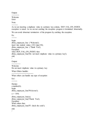 Output:
-----------
Welcome
Error
Note:
---------
As we are inserting a duplicate value in a primary key column, DUP_VAL_ON_INDEX
exception is raised. As we are not catching the exception program is terminated abnormally.
We can avoid abnormai termination of the program by catching the exception.
Ex:
-------
begin
dbms_output.put_line ( 'Welcome');
insert into student values (101,'vijay',50);
dbms_output.put_line ( 'Thank You');
Exception
when DUP_VAL_ON_INDEX then
dbms_output.put_line('Do not insert duplicate value in a primary key');
end;
/
Output:
-------------
Welcome
Do not insert duplicate value in a primary key
When Others handler:
---------------------------------
When others can handle any type of exception
Ex1:
--------
Declare
a number(4);
begin
dbms_output.put_line('Welcome');
a := 10/0;
dbms_output.put_line(a);
dbms_output.put_line('Thank You');
Exception
When others then
dbms_output.put_line('Pl check the code');
end;
/
 