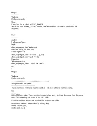 Output:
-----------
Welcome
Pl check the code
Note:
Exception that is raised is ZERO_DIVIDE.
We do not have ZERO_DIVIDE handler, but When Others can handler can handle this
exception.
Ex2:
---------
declare
l_sal emp.sal%type;
begin
dbms_output.put_line('Welcome');
select sal into l_Sal from emp
where deptno=10;
dbms_output.put_line('The sal is ....'||l_sal);
dbms_output.put_line('Thank You');
Exception
When others then
dbms_output.put_line('Pl check the code');
end;
/
Output:
-------------
Welcome
Pl check the code
+++++++++++++++++++++++++++++++++++
Non predefinied exception:
-------------------------------------
These exceptions will have exceptio number , but does not have exception name.
Ex:
-------
ORA-2292 exception. This exception is raised when we try to delete from row from the parent
table if correspoding row exists in the child table.
First lets establish parent-child relationship between two tables.
create table student2( sno number(3) primary key,
sname varchar2(20),
marks number(3));
 