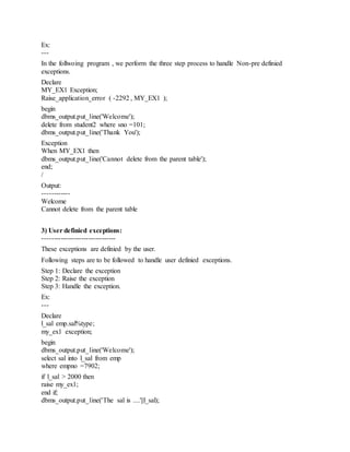 Ex:
---
In the follwoing program , we perform the three step process to handle Non-pre definied
exceptions.
Declare
MY_EX1 Exception;
Raise_application_error ( -2292 , MY_EX1 );
begin
dbms_output.put_line('Welcome');
delete from student2 where sno =101;
dbms_output.put_line('Thank You');
Exception
When MY_EX1 then
dbms_output.put_line('Cannot delete from the parent table');
end;
/
Output:
------------
Welcome
Cannot delete from the parent table
3) User definied exceptions:
--------------------------------
These exceptions are definied by the user.
Following steps are to be followed to handle user definied exceptions.
Step 1: Declare the exception
Step 2: Raise the exception
Step 3: Handle the exception.
Ex:
---
Declare
l_sal emp.sal%type;
my_ex1 exception;
begin
dbms_output.put_line('Welcome');
select sal into l_sal from emp
where empno =7902;
if l_sal > 2000 then
raise my_ex1;
end if;
dbms_output.put_line('The sal is ....'||l_sal);
 