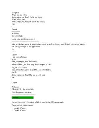 Exception
When my_ex1 then
dbms_output.put_line(' Sal is too high');
When others then
dbms_output.put_line('Pl check the code');
end;
/
Output:
------------
Welcome
Sal is too high
Using raise_application_error:
------------------------------------------
raise_application_error is a procedure which is used to throw a user defined error error_number
and error_message to the application.
Ex:
------
Declare
l_sal emp.sal%type;
begin
dbns_output.put_line('Welcome');
select sal into l_sal from emp where empno = 7902;
if l_sal > 2000 then
raise_application_error ( -20150, ' Sal is too high');
end if;
dbms_output.put_line('The sal is ....'||l_sal);
end;
/
Ouptut:
----------
Welcome
ORA-20150 , Sal is too high
Error Reporting functions:
------------------------------------
Cursors:-
Cursor is a memory locations which is used to run SQL commands.
There are two types cursors
1) Implicit Cursors
2) Explicit Cursors
 