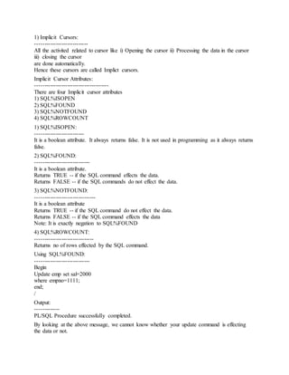 1) Implicit Cursors:
----------------------------
All the activited related to cursor like i) Opening the cursor ii) Processing the data in the cursor
iii) closing the cursor
are done automatically.
Hence these cursors are called Implict cursors.
Implicit Cursor Attributes:
---------------------------------------
There are four Implicit cursor attributes
1) SQL%ISOPEN
2) SQL%FOUND
3) SQL%NOTFOUND
4) SQL%ROWCOUNT
1) SQL%ISOPEN:
--------------------------
It is a boolean attribute. It always returns false. It is not used in programming as it always returns
false.
2) SQL%FOUND:
-----------------------------
It is a boolean attribute.
Returns TRUE -- if the SQL command effects the data.
Returns FALSE -- if the SQL commands do not effect the data.
3) SQL%NOTFOUND:
--------------------------------
It is a boolean attribute
Returns TRUE -- if the SQL command do not effect the data.
Returns FALSE -- if the SQL command effects the data
Note: It is exactly negation to SQL%FOUND
4) SQL%ROWCOUNT:
-------------------------------
Returns no of rows effected by the SQL command.
Using SQL%FOUND:
-----------------------------
Begin
Update emp set sal=2000
where empno=1111;
end;
/
Output:
-------------
PL/SQL Procedure successfully completed.
By looking at the above message, we cannot know whether your update command is effecting
the data or not.
 