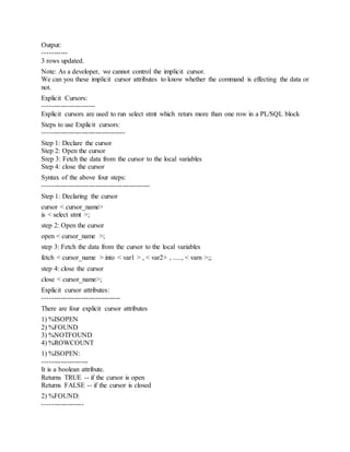 Output:
-----------
3 rows updated.
Note: As a developer, we cannot control the implicit cursor.
We can you these implicit cursor attributes to know whether the command is effecting the data or
not.
Explicit Cursors:
-----------------------
Explicit cursors are used to run select stmt which returs more than one row in a PL/SQL block
Steps to use Explicit cursors:
------------------------------------
Step 1: Declare the cursor
Step 2: Open the cursor
Srep 3: Fetch the data from the cursor to the local variables
Step 4: close the cursor
Syntax of the above four steps:
-----------------------------------------------
Step 1: Declaring the cursor
cursor < cursor_name>
is < select stmt >;
step 2: Open the cursor
open < cursor_name >;
step 3: Fetch the data from the cursor to the local variables
fetch < cursor_name > into < var1 > , < var2> , ....., < varn >;;
step 4: close the cursor
close < cursor_name>;
Explicit cursor attributes:
----------------------------------
There are four explicit cursor attributes
1) %ISOPEN
2) %FOUND
3) %NOTFOUND
4) %ROWCOUNT
1) %ISOPEN:
--------------------
It is a boolean attribute.
Returns TRUE -- if the cursor is open
Returns FALSE -- if the cursor is closed
2) %FOUND:
------------------
 