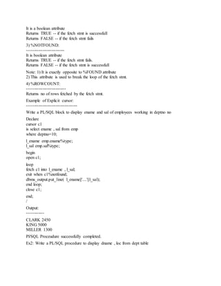 It is a boolean attribute
Returns TRUE -- if the fetch stmt is successfull
Returns FALSE -- if the fetch stmt fails
3) %NOTFOUND:
--------------------------
It is boolean attribute
Returns TRUE -- if the fetch stmt fails.
Returns FALSE -- if the fetch stmt is successfull
Note: 1) It is exactly opposite to %FOUND attribute
2) This attribute is used to break the loop of the fetch stmt.
4) %ROWCOUNT:
---------------------------
Returns no of rows fetched by the fetch stmt.
Example of Explicit cursor:
-----------------------------------
Write a PL/SQL block to display ename and sal of employees working in deptno no
Declare
cursor c1
is select ename , sal from emp
where deptno=10;
l_ename emp.ename%type;
l_sal emp.sal%type;
begin
open c1;
loop
fetch c1 into l_ename , l_sal;
exit when c1%notfound;
dbms_output.put_line( l_ename||'....'||l_sal);
end loop;
close c1;
end;
/
Output:
------------
CLARK 2450
KING 5000
MILLER 1300
Pl/SQL Proceudure successfully completed.
Ex2: Write a PL/SQL procedure to display dname , loc from dept table
 
