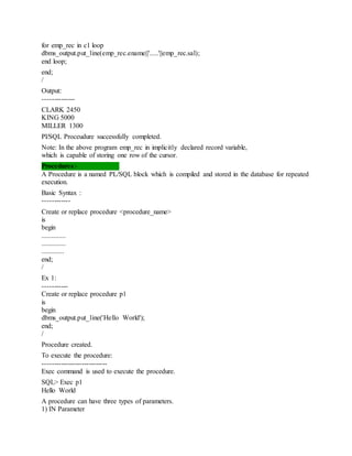 for emp_rec in c1 loop
dbms_output.put_line(emp_rec.ename||'.....'||emp_rec.sal);
end loop;
end;
/
Output:
--------------
CLARK 2450
KING 5000
MILLER 1300
Pl/SQL Proceudure successfully completed.
Note: In the above program emp_rec in implicitly declared record variable,
which is capable of storing one row of the cursor.
Procedures:-
A Procedure is a named PL/SQL block which is compiled and stored in the database for repeated
execution.
Basic Syntax :
------------
Create or replace procedure <procedure_name>
is
begin
..............
..............
.............
end;
/
Ex 1:
-----------
Create or replace procedure p1
is
begin
dbms_output.put_line('Hello World');
end;
/
Procedure created.
To execute the procedure:
----------------------------
Exec command is used to execute the procedure.
SQL> Exec p1
Hello World
A procedure can have three types of parameters.
1) IN Parameter
 