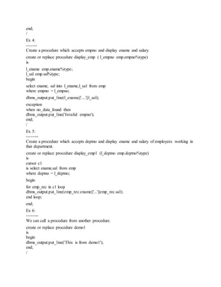 end;
/
Ex 4:
-------
Create a procedure which accepts empno and display ename and salary.
create or replace procedure display_emp ( l_empno emp.empno%type)
is
l_ename emp.ename%type;
l_sal emp.sal%type;
begin
select ename, sal into l_ename,l_sal from emp
where empno = l_empno;
dbms_output.put_line(l_ename||'....'||l_sal);
exception
when no_data_found then
dbms_output.put_line('Invalid empno');
end;
/
Ex 5:
--------
Create a procedure which accepts deptno and display ename and salary of employees working in
that department.
create or replace procedure display_emp1 (l_deptno emp.deptno%type)
is
cursor c1
is select ename,sal from emp
where deptno = l_deptno;
begin
for emp_rec in c1 loop
dbms_output.put_line(emp_rec.ename||'...'||emp_rec.sal);
end loop;
end;
Ex 6:
--------
We can call a procedure from another procedure.
create or replace procedure demo1
is
begin
dbms_output.put_line('This is from demo1');
end;
/
 