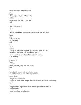 create or replace procedure demo2
is
begin
dbms_output.put_line ('Welcome');
demo1;
dbms_output.put_line ('Thank you');
end;
/
SQL> Exec demo2
Ex 7:
---------
We can call multiple procedures at a time using PL/SQL block.
begin
p1;
add_num(10,20);
inc_sal(7900);
end;
/
Ex 8:
--------
If there are any syntax errors in the procedure code, then the
procedcure is created with compilation errors.
create or replace procedure add_num ( a IN number,
b IN number)
is
c number(3);
begin
c := a+b;
dbms_outut.put_line(' The sum is '||c);
end;
/
Procedure is created with compilation errrors.
To see the errors, use the following command.
SQL> sho err
We get error information.
Rectify the error and re compile the code to create procedure successfully.
Ex 9:
---------
Sub procedure: A procedure inside another procedure is called as
Sub procedure.
create or replace procedure test
is
 