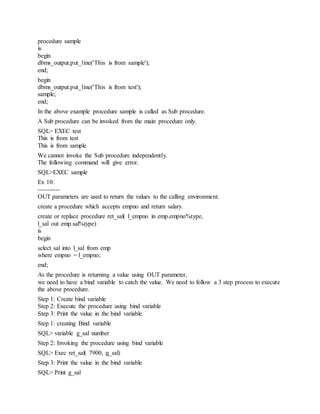 procedure sample
is
begin
dbms_output.put_line('This is from sample');
end;
begin
dbms_output.put_line('This is from test');
sample;
end;
In the above example procedure sample is called as Sub procedure.
A Sub procedure can be invoked from the main procedure only.
SQL> EXEC test
This is from test
This is from sample
We cannot invoke the Sub procedure independently.
The following command will give error.
SQL>EXEC sample
Ex 10:
----------
OUT parameters are used to return the values to the calling environment.
create a procedure which accepts empno and return salary.
create or replace procedure ret_sal( l_empno in emp.empno%type,
l_sal out emp.sal%type)
is
begin
select sal into l_sal from emp
where empno = l_empno;
end;
As the procedure is returning a value using OUT parameter,
we need to have a bind variable to catch the value. We need to follow a 3 step process to execute
the above procedure.
Step 1: Create bind variable
Step 2: Execute the procedure using bind variable
Step 3: Print the value in the bind variable.
Step 1: creating Bind variable
SQL> variable g_sal number
Step 2: Invoking the procedure using bind variable
SQL> Exec ret_sal( 7900, :g_sal)
Step 3: Print the value in the bind variable
SQL> Print g_sal
 