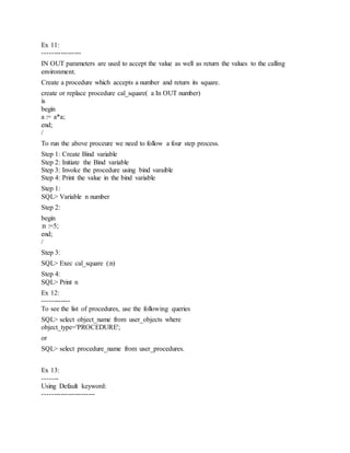 Ex 11:
-----------------
IN OUT parameters are used to accept the value as well as return the values to the calling
environment.
Create a procedure which accepts a number and return its square.
create or replace procedure cal_square( a In OUT number)
is
begin
a := a*a;
end;
/
To run the above proceure we need to follow a four step process.
Step 1: Create Bind variable
Step 2: Initiate the Bind variable
Step 3: Invoke the procedure using bind varaible
Step 4: Print the value in the bind variable
Step 1:
SQL> Variable n number
Step 2:
begin
:n :=5;
end;
/
Step 3:
SQL> Exec cal_square (:n)
Step 4:
SQL> Print n
Ex 12:
------------
To see the list of procedures, use the following queries
SQL> select object_name from user_objects where
object_type='PROCEDURE';
or
SQL> select procedure_name from user_procedures.
Ex 13:
-------
Using Default keyword:
-----------------------
 