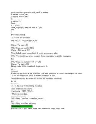 create or replace procedure add_num3( a number,
b number default 100,
c number default 200)
is
d number(5);
begin
d := a+b+c;
dbms_output.put_line('The sum is ...'||d);
end;
/
Procedure created.
To execute the procedure
SQL> EXEC add_num3(10,20,30)
Output: The sum is 60
SQL> Exec add_num3(10,20)
Output : The sum is 230
Note: Default value is considered if we do not pass any value.
SQL> You need to use arrow operator if you pass values to specific parameters
Ex:
SQL> Exec add_num3(a=>10, c =>20)
Output: The sum is 130
Default value 100 is considered for parameter b.
ex 14:
----------
If there are any errors in the procedure code, then procedure is created with compilation errors.
To see the compilation errors SHO ERR command is used.
We need to rectify the errors and recreate the procedure sucessfully.
Ex 15:
-----------
To see the code of the existing procedure
select text from user_source
where name =ADD_NUM3;
TO drop a procedure:
-----------------------
SQL> Drop Procedure <procedure_name>;
Ex:
SQL> Drop procedure add_num;
Functions:-
Function is a PL/SQL block which must and should return single value.
 