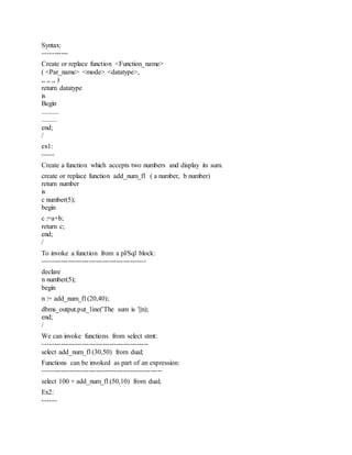 Syntax:
-----------
Create or replace function <Function_name>
( <Par_name> <mode> <datatype>,
,, ,, ,, )
return datatype
is
Begin
..........
.........
end;
/
ex1:
-----
Create a function which accepts two numbers and display its sum.
create or replace function add_num_f1 ( a number, b number)
return number
is
c number(5);
begin
c :=a+b;
return c;
end;
/
To invoke a function from a pl/Sql block:
---------------------------------------------
declare
n number(5);
begin
n := add_num_f1(20,40);
dbms_output.put_line('The sum is '||n);
end;
/
We can invoke functions from select stmt:
----------------------------------------------
select add_num_f1(30,50) from dual;
Functions can be invoked as part of an expression:
----------------------------------------------------
select 100 + add_num_f1(50,10) from dual;
Ex2:
------
 