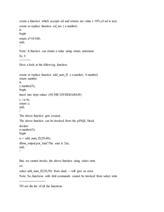 create a function which accepts sal and returns tax value ( 10% of sal is tax).
create or replace function cal_tax ( a number)
is
begin
return a*10/100;
end;
/
Note: A function can return a value using return statement.
Ex 3:
----------
Have a look at the following function:
create or replace function add_num_f2 ( a number, b number)
return number
is
c number(5);
begin
insert into dept values (50,'HR','HYDERABAD')
c :=a+b;
return c;
end;
/
The above function gets created.
The above function can be invoked from the pl/SQL block
declare
n number(5);
begin
n := add_num_f2(20,40);
dbms_output.put_line('The sum is '||n);
end;
/
But, we cannot invoke the above function using select stmt.
ex:
select add_num_f2(30,50) from dual; -- will give us error.
Note: So, functions with dml commands cannot be invoked from select stmt.
------------------------
TO see the list of all the functions
 