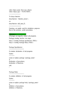 select object_name from user_objects
where object_type = 'FUNCTION';
----------------------
To drop a function
drop function <function_name>;
ex:
drop function add_num_f2;
-----------------------
Functions are mainly used for calculation purposes.
Rest of the activities, prefer procedures.
Packages:-
cPackages are logically related sub programs.
Package creating involves two steps.
Step 1: Creating Package specification (PKS )
Step 2: Creating Package Body ( PKB )
Package Specification:
-----------------------------
It contains declaration of sub programs
Syntax:
----------
create or replace package <package_name>
is
declaration of procedures;
declaration of functions;
end;
/
Package Body:
-----------------------------
It contains definition of sub programs
Syntax:
----------
create or replace package body <package_name>
is
definition of procedures;
definition of functions;
 