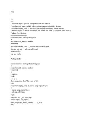 end;
/
Ex:
----
Lets create a package with two procedures and function.
Procedure add_num -- which takes two parameters and display its sum.
Procedure display_emp -- which accepts empno and display ename and sal.
Function cal_tax -- which accepts sal and returns tax value (10% of sal is tax value ).
Package Specification:
---------------------------
create or replace package test_pack
is
procedure add_num ( a number,
b number);
procedure display_emp ( l_empno emp.empno%type);
function cal_tax ( l_sal emp.sal%type)
return number;
end test_pack;
/
Package body:
--------------------------
create or replace package body test_pack
is
procedure add_num ( a number,
b number)
is
c number;
begin
c := a+b;
dbms_output.put_line('The sum is '||c);
end;
procedure display_emp (l_empno emp.empno%type)
is
l_ename emp.ename%type;
l_sal emp.sal%type;
begin
select sal into l_sal from emp
where empno = l_empno;
dbms_output.put_line(l_ename||'.......'||l_sal);
end;
 