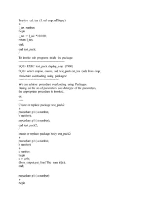 function cal_tax ( l_sal emp.sal%type)
is
l_tax number;
begin
l_tax := l_sal *10/100;
return l_tax;
end;
end test_pack;
/
To invoke sub programs inside the package:
--------------------------------------------
SQL> EXEC test_pack.display_emp (7900)
SQL> select empno, ename, sal, test_pack.cal_tax (sal) from emp;
Procedure overloading using packages:
---------------------------------------
We can achieve procedure overloading using Packages.
Basing on the no of parameters and datatype of the parameters,
the appropriate procedure is invoked.
ex:
----
Create or replace package test_pack2
is
procedure p1 ( a number,
b number);
procedure p1 ( a number);
end test_pack2;
/
create or replace package body test_pack2
is
procedure p1 ( a number,
b number)
is
c number;
begin
c := a+b;
dbms_output.put_line('The sum is'||c);
end;
procedure p1 ( a number)
is
begin
 
