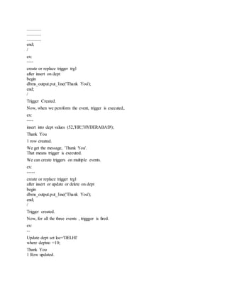 .............
.............
.............
end;
/
ex:
----
create or replace trigger trg1
after insert on dept
begin
dbms_output.put_line('Thank You');
end;
/
Trigger Created.
Now, when we peroform the event, trigger is executed,.
ex:
----
insert into dept values (52,'HR','HYDERABAD');
Thank You
1 row created.
We get the message, 'Thank You'.
That means trigger is executed.
We can create triggers on multiple events.
ex:
-----
create or replace trigger trg1
after insert or update or delete on dept
begin
dbms_output.put_line('Thank You');
end;
/
Trigger created.
Now, for all the three events , triggger is fired.
ex:
--
Update dept set loc='DELHI'
where deptno =10;
Thank You
1 Row updated.
 
