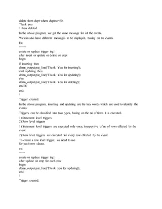 delete from dept where deptno=50;
Thank you
1 Row deleted.
In the above program, we get the same message for all the events.
We can also have different messages to be displayed, basing on the events.
Ex:
------
create or replace trigger trg1
after insert or update or delete on dept
begin
if inserting then
dbms_output.put_line('Thank You for inserting');
elsif updating then
dbms_output.put_line('Thank You for updating');
else
dbms_output.put_line('Thank You for deleting');
end if;
end;
/
Trigger created.
In the above program, inserting and updating are the key words which are used to identify the
events.
Triggers can be classified into two types, basing on the no of times it is executed.
1) Statement level triggers
2) Row level triggers
1) Statement level triggers are executed only once, irrespective of no of rows effected by the
event.
2) Row level triggers are executed for every row effected by the event.
To create a row level trigger, we need to use
for-each-row clause.
ex:
-----
create or replace trigger trg1
after update on emp for each row
begin
dbms_output.put_line('Thank you for updating');
end;
/
Trigger created.
 