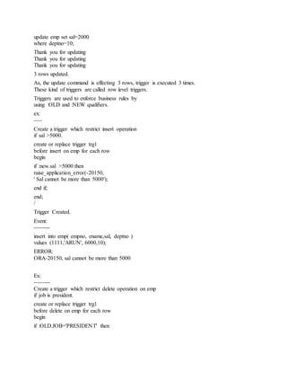 update emp set sal=2000
where deptno=10;
Thank you for updating
Thank you for updating
Thank you for updating
3 rows updated.
As, the update command is effecting 3 rows, trigger is executed 3 times.
These kind of triggers are called row level triggers.
Triggers are used to enforce business rules by
using :OLD and :NEW qualifiers.
ex:
----
Create a trigger which restrict insert operation
if sal >5000.
create or replace trigger trg1
before insert on emp for each row
begin
if :new.sal >5000 then
raise_application_error(-20150,
' Sal cannot be more than 5000');
end if;
end;
/
Trigger Created.
Event:
--------
insert into emp( empno, ename,sal, deptno )
values (1111,'ARUN', 6000,10);
ERROR:
ORA-20150, sal cannot be more than 5000
Ex:
--------
Create a trigger which restrict delete operation on emp
if job is president.
create or replace trigger trg1
before delete on emp for each row
begin
if :OLD.JOB='PRESIDENT' then
 