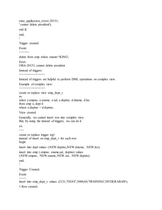 raise_application_error(-20151,
' cannot delete president');
end if;
end;
/
Trigger created.
Event:
---------
delete from emp where ename='KING';
Error:
ORA-20151, cannot delete president
Instead of triggers:
------------------------
Instead of triggers are helpful to perform DML operations on complex view.
Example of complex view:
------------------------
create or replace view emp_dept_v
as
select e.empno, e.ename, e.sal, e.deptno, d.dname, d.loc
from emp e, dept d
where e.deptno = d.deptno;
View created.
Generally, we cannot insert row into complex view.
But, by using the instead of triggers, we can do it.
ex:
----
create or replace trigger trg1
instead of insert on emp_dept_v for each row
begin
insert into dept values (:NEW.deptno,:NEW.dname, :NEW.loc);
insert into emp ( empno, ename,sal, deptno) values
(:NEW.empno, :NEW.ename,:NEW.sal, :NEW.deptno);
end;
/
Trigger Created.
Event:
------
insert into emp_dept_v values (2121,'VIJAY',3000,60,'TRAINING','HYDERABAD');
1 Row created.
 