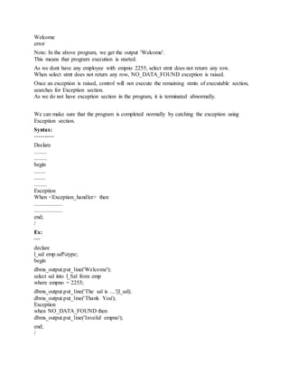 Welcome
error
Note: In the above program, we get the output 'Welcome'.
This means that program execution is started.
As we dont have any employee with empno 2255, select stmt does not return any row.
When select stmt does not return any row, NO_DATA_FOUND exception is raised.
Once an exception is raised, control will not execute the remaining stmts of executable section,
searches for Exception section.
As we do not have exception section in the program, it is terminated abnormally.
We can make sure that the program is completed normally by catching the exception using
Exception section.
Syntax:
----------
Declare
.........
.........
begin
........
........
.........
Exception
When <Exception_handler> then
....................
....................
end;
/
Ex:
---
declare
l_sal emp.sal%type;
begin
dbms_output.put_line('Welcome');
select sal into l_Sal from emp
where empno = 2255;
dbms_output.put_line('The sal is ....'||l_sal);
dbms_output.put_line('Thank You');
Exception
when NO_DATA_FOUND then
dbms_output.put_line('Invalid empno');
end;
/
 