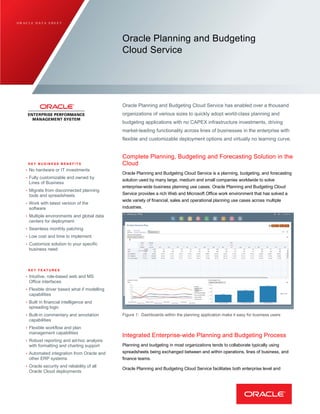O R A C L E D A T A S H E E T
Oracle Planning and Budgeting
Cloud Service
Oracle Planning and Budgeting Cloud Service has enabled over a thousand
organizations of various sizes to quickly adopt world-class planning and
budgeting applications with no CAPEX infrastructure investments, driving
market-leading functionality across lines of businesses in the enterprise with
flexible and customizable deployment options and virtually no learning curve.
K E Y B U S I N E S S B E N E F I T S
• No hardware or IT investments
• Fully customizable and owned by
Lines of Business
• Migrate from disconnected planning
tools and spreadsheets
• Work with latest version of the
software
• Multiple environments and global data
centers for deployment
• Seamless monthly patching
• Low cost and time to implement
• Customize solution to your specific
business need
K E Y F E A T U R E S
• Intuitive, role-based web and MS
Office interfaces
• Flexible driver based what if modelling
capabilities
• Built in financial intelligence and
spreading logic
• Built-in commentary and annotation
capabilities
• Flexible workflow and plan
management capabilities
• Robust reporting and ad-hoc analysis
with formatting and charting support
• Automated integration from Oracle and
other ERP systems
• Oracle security and reliability of all
Oracle Cloud deployments
Complete Planning, Budgeting and Forecasting Solution in the
Cloud
Oracle Planning and Budgeting Cloud Service is a planning, budgeting, and forecasting
solution used by many large, medium and small companies worldwide to solve
enterprise-wide business planning use cases. Oracle Planning and Budgeting Cloud
Service provides a rich Web and Microsoft Office work environment that has solved a
wide variety of financial, sales and operational planning use cases across multiple
industries.
Figure 1: Dashboards within the planning application make it easy for business users
Integrated Enterprise-wide Planning and Budgeting Process
Planning and budgeting in most organizations tends to collaborate typically using
spreadsheets being exchanged between and within operations, lines of business, and
finance teams.
Oracle Planning and Budgeting Cloud Service facilitates both enterprise level and
 