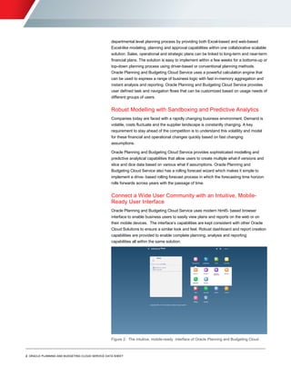 2 ORACLE PLANNING AND BUDGETING CLOUD SERVICE DATA SHEET
O R A C L E D A T A S H E E T
departmental level planning process by providing both Excel-based and web-based
Excel-like modeling, planning and approval capabilities within one collaborative scalable
solution. Sales, operational and strategic plans can be linked to long-term and near-term
financial plans. The solution is easy to implement within a few weeks for a bottoms-up or
top-down planning process using driver-based or conventional planning methods.
Oracle Planning and Budgeting Cloud Service uses a powerful calculation engine that
can be used to express a range of business logic with fast in-memory aggregation and
instant analysis and reporting. Oracle Planning and Budgeting Cloud Service provides
user defined task and navigation flows that can be customized based on usage needs of
different groups of users.
Robust Modelling with Sandboxing and Predictive Analytics
Companies today are faced with a rapidly changing business environment. Demand is
volatile, costs fluctuate and the supplier landscape is constantly changing. A key
requirement to stay ahead of the competition is to understand this volatility and model
for these financial and operational changes quickly based on fast changing
assumptions.
Oracle Planning and Budgeting Cloud Service provides sophisticated modelling and
predictive analytical capabilities that allow users to create multiple what-if versions and
slice and dice data based on various what if assumptions. Oracle Planning and
Budgeting Cloud Service also has a rolling forecast wizard which makes it simple to
implement a drive- based rolling forecast process in which the forecasting time horizon
rolls forwards across years with the passage of time.
Connect a Wide User Community with an Intuitive, Mobile-
Ready User Interface
Oracle Planning and Budgeting Cloud Service uses modern html5- based browser
interface to enable business users to easily view plans and reports on the web or on
their mobile devices. The interface’s capabilities are kept consistent with other Oracle
Cloud Solutions to ensure a similar look and feel. Robust dashboard and report creation
capabilities are provided to enable complete planning, analysis and reporting
capabilities all within the same solution.
Figure 2: The intuitive, mobile-ready interface of Oracle Planning and Budgeting Cloud
 