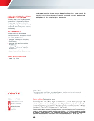 5 ORACLE PLANNING AND BUDGETING CLOUD SERVICE DATA SHEET
O R A C L E D A T A S H E E T
O R A C L E E N T E R P R I S E P E R F O R M A N C E
M A N A G E M E N T A P P L I C A T I O N S
Oracle’s EPM Cloud and on-premises
applications provide market leading
functionality with fast time to value,
simplicity of configuration and pre-built
content for deeper integration and easy
extensibility.
R E L A T E D P R O D U C T S
Oracle enterprise performance
management cloud applications provide
the following capabilities:
• Enterprise Planning and Budgeting
Cloud Service
• Financial Close and Consolidation
Cloud Service
• Enterprise Performance Reporting
Cloud Service
Account Reconciliation Cloud Service
O T H E R R E L A T E D P R O D U C T S
• Oracle ERP Cloud
in the Oracle Cloud are portable and can be easily moved to/from a private cloud or on-
premises environment. In addition, Oracle Cloud provides an extensive array of timely
and relevant 3rd party content to enrich applications.
C O N T A C T U S
For more information about Oracle Planning and Budgeting Cloud Service, visit oracle.com or call
+1.800.ORACLE1 to speak to an Oracle representative.
C O N N E C T W I T H U S
blogs.oracle.com/oracle
facebook.com/oracle
twitter.com/oracle
oracle.com
Copyright © 2016, Oracle and/or its affiliates. All rights reserved. This document is provided for information purposes only, and the
contents hereof are subject to change without notice. This document is not warranted to be error-free, nor subject to any other
warranties or conditions, whether expressed orally or implied in law, including implied warranties and conditions of merchantability or
fitness for a particular purpose. We specifically disclaim any liability with respect to this document, and no contractual obligations are
formed either directly or indirectly by this document. This document may not be reproduced or transmitted in any form or by any
means, electronic or mechanical, for any purpose, without our prior written permission.
Oracle and Java are registered trademarks of Oracle and/or its affiliates. Other names may be trademarks of their respective owners.
Intel and Intel Xeon are trademarks or registered trademarks of Intel Corporation. All SPARC trademarks are used under license and
are trademarks or registered trademarks of SPARC International, Inc. AMD, Opteron, the AMD logo, and the AMD Opteron logo are
trademarks or registered trademarks of Advanced Micro Devices. UNIX is a registered trademark of The Open Group. 0115
 
