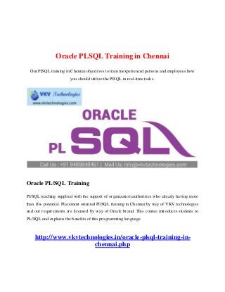 Oracle PLSQL Training in Chennai
Our PlSQL training in Chennai objectives to train inexperienced persons and employees how
you should utilize the PlSQL in real-time tasks.
Oracle PL/SQL Training
Pl/SQL teaching supplied with the support of organization authorities who already having more
than 10+ potential. Placement oriented Pl/SQL training in Chennai by way of VKV technologies
and our requirements are licensed by way of Oracle brand. This course introduces students to
PL/SQL and explains the benefits of this programming language.
http://www.vkvtechnologies.in/oracle-plsql-training-in-
chennai.php
 