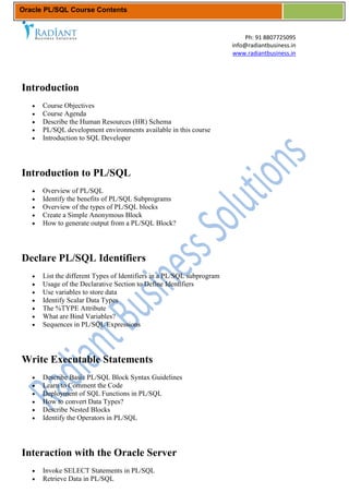 Oracle PL/SQL Course Contents


                                                                           Ph: 91 8807725095
                                                                       info@radiantbusiness.in
                                                                       www.radiantbusiness.in




Introduction
      Course Objectives
      Course Agenda
      Describe the Human Resources (HR) Schema
      PL/SQL development environments available in this course
      Introduction to SQL Developer




Introduction to PL/SQL
      Overview of PL/SQL
      Identify the benefits of PL/SQL Subprograms
      Overview of the types of PL/SQL blocks
      Create a Simple Anonymous Block
      How to generate output from a PL/SQL Block?




Declare PL/SQL Identifiers
      List the different Types of Identifiers in a PL/SQL subprogram
      Usage of the Declarative Section to Define Identifiers
      Use variables to store data
      Identify Scalar Data Types
      The %TYPE Attribute
      What are Bind Variables?
      Sequences in PL/SQL Expressions




Write Executable Statements
      Describe Basic PL/SQL Block Syntax Guidelines
      Learn to Comment the Code
      Deployment of SQL Functions in PL/SQL
      How to convert Data Types?
      Describe Nested Blocks
      Identify the Operators in PL/SQL




Interaction with the Oracle Server
      Invoke SELECT Statements in PL/SQL
      Retrieve Data in PL/SQL
 