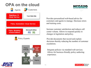 16
OPA on the cloud
Provides personalized web-based advice for
customers and agents to manage. Decrease errors
and training costs.
Increase customer satisfaction and reduces call
center volume. Allows to respond quickly to
changes in legislation and policy.
Provide documents that record and explain
decisions thereby reducing the number of customer
escalations.
Integrate policies via standard web services.
Allows for business-friendly policy authoring
experience.
 