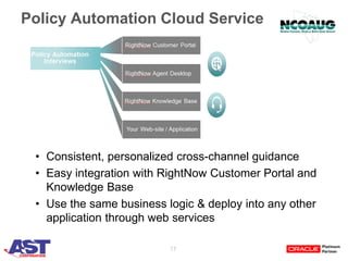 17
Policy Automation Cloud Service
• Consistent, personalized cross-channel guidance
• Easy integration with RightNow Customer Portal and
Knowledge Base
• Use the same business logic & deploy into any other
application through web services
 