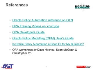 18
References
• Oracle Policy Automation reference on OTN
• OPA Training Videos on YouTube
• OPA Developers Guide
• Oracle Policy Modelling (OPM) User’s Guide
• Is Oracle Policy Automation a Good Fit for My Business?
• OPA workshops by Dave Hachey, Sean McGrath &
Christopher Yo.
 