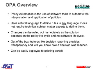 6
OPA Overview
• Policy Automation is the use of software tools to automate the
interpretation and application of policies.
• Uses natural language to define rules in any language. Does
not require technical subject matter experts to define them.
• Changes can be rolled out immediately as the solution
depends on the policy life cycle and not software life cycle.
• Out of the box features like decision reporting provides
transparency and lets you know how a decision was reached.
• Can be easily deployed to existing portals
 