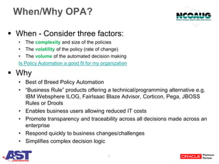 7
When/Why OPA?
 When - Consider three factors:
• The complexity and size of the policies
• The volatility of the policy (rate of change)
• The volume of the automated decision making
Is Policy Automation a good fit for my organization
 Why
• Best of Breed Policy Automation
• “Business Rule” products offering a technical/programming alternative e.g.
IBM Websphere ILOG, FairIsaac Blaze Advisor, Corticon, Pega, JBOSS
Rules or Drools
• Enables business users allowing reduced IT costs
• Promote transparency and traceability across all decisions made across an
enterprise
• Respond quickly to business changes/challenges
• Simplifies complex decision logic
 