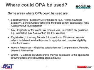 8
Where could OPA be used?
Some areas where OPA could be used are:
• Social Services - Eligibility Determinations (e.g. Health Insurance
Eligibility), Benefit Calculations (e.g. Medicaid benefit calculation), Risk
Assessment/Fraud detection
• Tax - Eligibility for tax credit, tax rebates, etc., Interactive tax guidance,
e.g. Interactive Tax Assistant on the IRS Website
• Registration, Licensing Permits & Inspections - Citizen self service
advice to determine what licenses to apply for and complex eligibility
rules for licenses
• Human Resources – Eligibility calculations for Compensation, Pension,
Leave & Allowances
• Grants - Guidance on which grants may be applicable to the applicant’s
circumstances and calculating grant amounts
 