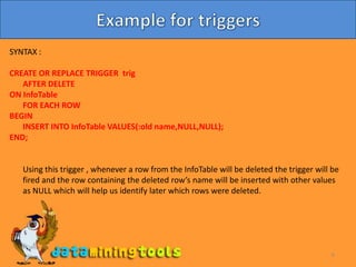 6Example for triggersSYNTAX :CREATE OR REPLACE TRIGGER trig	AFTER DELETEON InfoTable	FOR EACH ROWBEGIN	INSERT INTO InfoTable VALUES(:old name,NULL,NULL);END;	Using this trigger , whenever a row from the InfoTable will be deleted the trigger will be fired and the row containing the deleted row’s name will be inserted with other values as NULL which will help us identify later which rows were deleted.