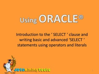 1 Using ORACLE® Introduction to the ‘ SELECT ‘ clause and writing basic and advanced ‘SELECT ‘ statements using operators and literals 