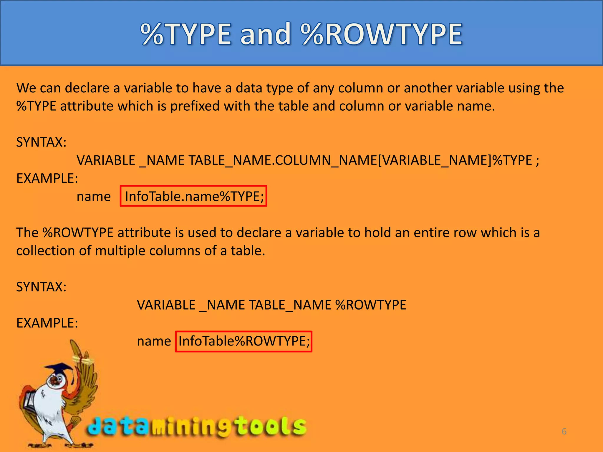 6%TYPE and %ROWTYPE We can declare a variable to have a data type of any column or another variable using the %TYPE attribute which is prefixed with the table and column or variable name.SYNTAX:	VARIABLE _NAME TABLE_NAME.COLUMN_NAME[VARIABLE_NAME]%TYPE ;EXAMPLE:	name InfoTable.name%TYPE;The %ROWTYPE attribute is used to declare a variable to hold an entire row which is a collection of multiple columns of a table.SYNTAX:	VARIABLE _NAME TABLE_NAME %ROWTYPEEXAMPLE:	name InfoTable%ROWTYPE;