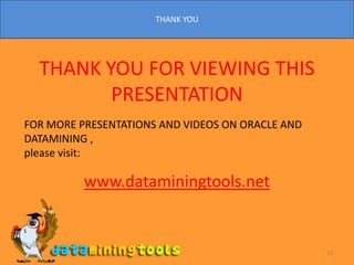 THANK YOU13THANK YOU FOR VIEWING THIS PRESENTATIONFOR MORE PRESENTATIONS AND VIDEOS ON ORACLE AND DATAMINING ,please visit:  www.dataminingtools.net