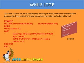 5WHILE LOOPThe WHILE loop is an entry control loop meaning that the condition is checked while entering the loop unlike the Simple loop where condition is checked while exit.EXAMPLE:DECLARE	ename VARCHAR2(20);    	counter NUMBER :=40;BEGINWHILE counter <55	LOOP	SELECT age INTO eage FROM InfoTable WHERE 	age = counter;	DBMS_OUTPUT.PUT_LINE(‘Age is’ ||eage);		         SYNTAXcounter += 5;	END LOOPENDWHILE( condition) LOOPStatement 1……..…….END LOOP