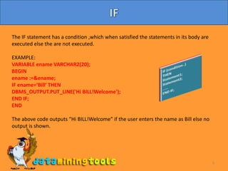9IFThe IF statement has a condition ,which when satisfied the statements in its body are executed else the are not executed.EXAMPLE:VARIABLE ename VARCHAR2(20);BEGINename :=&ename;IF ename=‘Bill‘ THENDBMS_OUTPUT.PUT_LINE('Hi BILL!Welcome');END IF;ENDThe above code outputs “Hi BILL!Welcome” if the user enters the name as Bill else no output is shown.IF (condition..)THENStatement1;Statement2;……END IF;