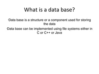 What is a data base?
•
Data base is a structure or a component used for storing
the data
•
Data base can be implemented using file systems either in
C or C++ or Java
 